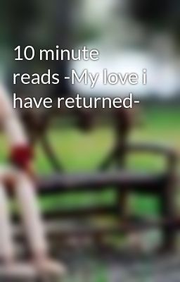 10 minute reads -My love i have returned-