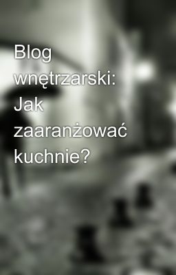 Blog wnętrzarski: Jak zaaranżować kuchnie?