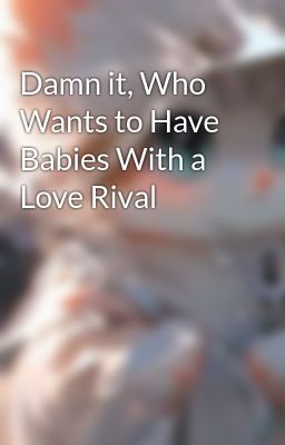 Damn it, Who Wants to Have Babies With a Love Rival