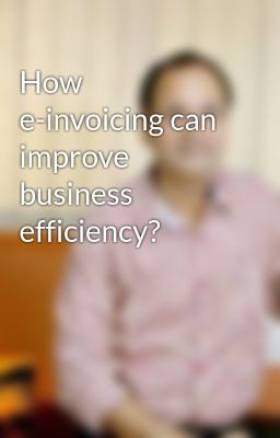 How e-invoicing can improve business efficiency?