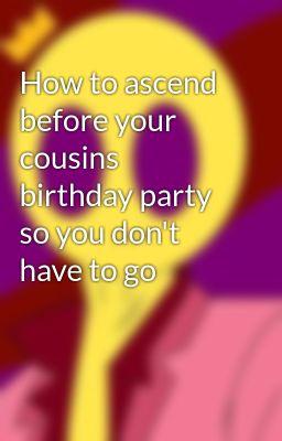 How to ascend before your cousins birthday party so you don't have to go