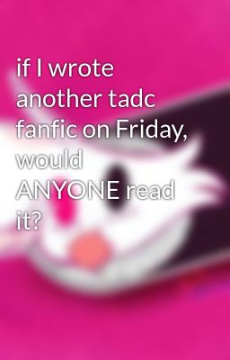 if I wrote another tadc fanfic on Friday, would ANYONE read it?