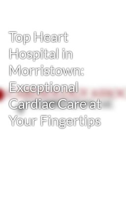 Top Heart Hospital in Morristown: Exceptional Cardiac Care at Your Fingertips