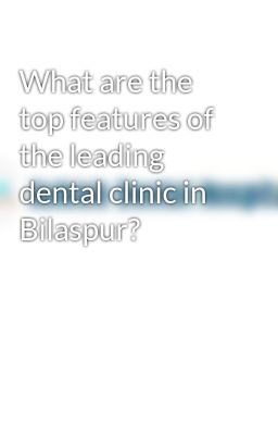 What are the top features of the leading dental clinic in Bilaspur?